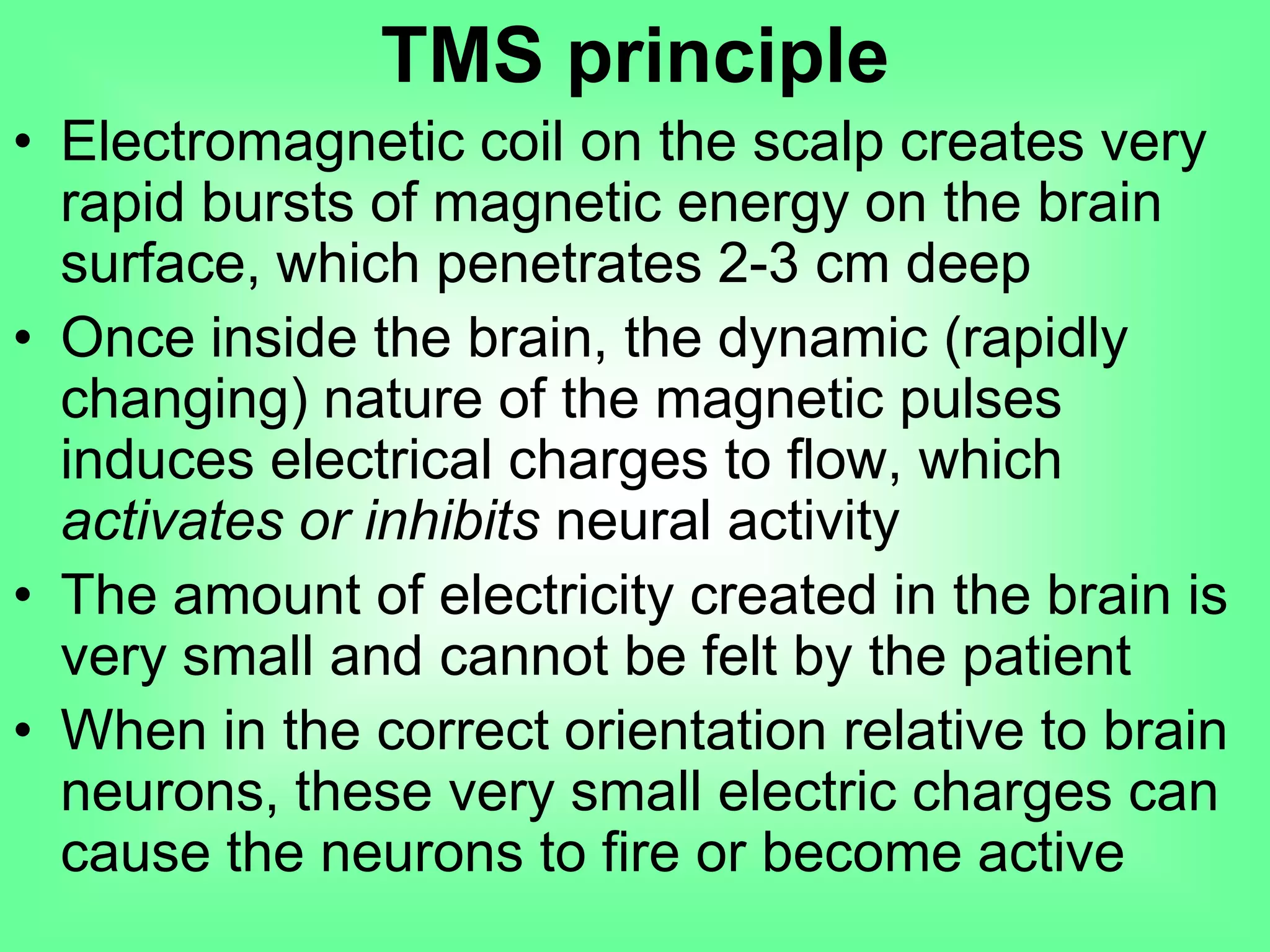 • Electromagnetic coil on the scalp creates very
rapid bursts of magnetic energy on the brain
surface, which penetrates 2-3 cm deep
• Once inside the brain, the dynamic (rapidly
changing) nature of the magnetic pulses
induces electrical charges to flow, which
activates or inhibits neural activity
• The amount of electricity created in the brain is
very small and cannot be felt by the patient
• When in the correct orientation relative to brain
neurons, these very small electric charges can
cause the neurons to fire or become active
TMS principle
 