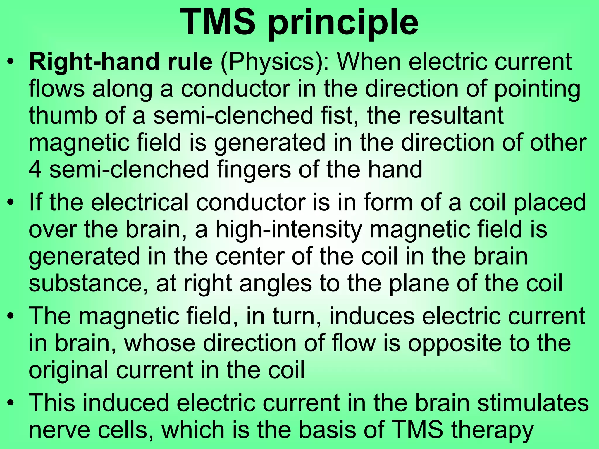 TMS principle
• Right-hand rule (Physics): When electric current
flows along a conductor in the direction of pointing
thumb of a semi-clenched fist, the resultant
magnetic field is generated in the direction of other
4 semi-clenched fingers of the hand
• If the electrical conductor is in form of a coil placed
over the brain, a high-intensity magnetic field is
generated in the center of the coil in the brain
substance, at right angles to the plane of the coil
• The magnetic field, in turn, induces electric current
in brain, whose direction of flow is opposite to the
original current in the coil
• This induced electric current in the brain stimulates
nerve cells, which is the basis of TMS therapy
 