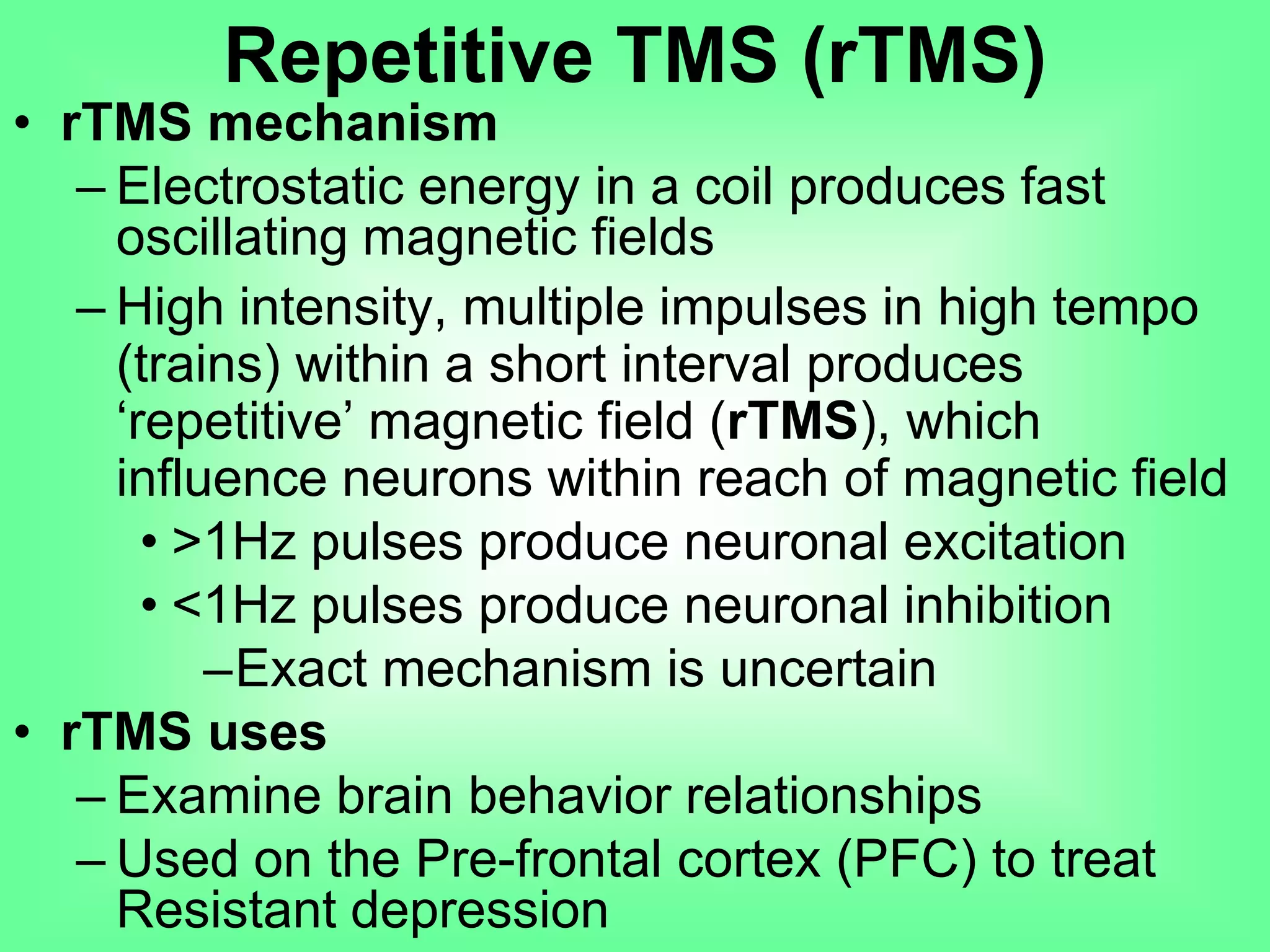 • rTMS mechanism
– Electrostatic energy in a coil produces fast
oscillating magnetic fields
– High intensity, multiple impulses in high tempo
(trains) within a short interval produces
‘repetitive’ magnetic field (rTMS), which
influence neurons within reach of magnetic field
• >1Hz pulses produce neuronal excitation
• <1Hz pulses produce neuronal inhibition
–Exact mechanism is uncertain
• rTMS uses
– Examine brain behavior relationships
– Used on the Pre-frontal cortex (PFC) to treat
Resistant depression
Repetitive TMS (rTMS)
 