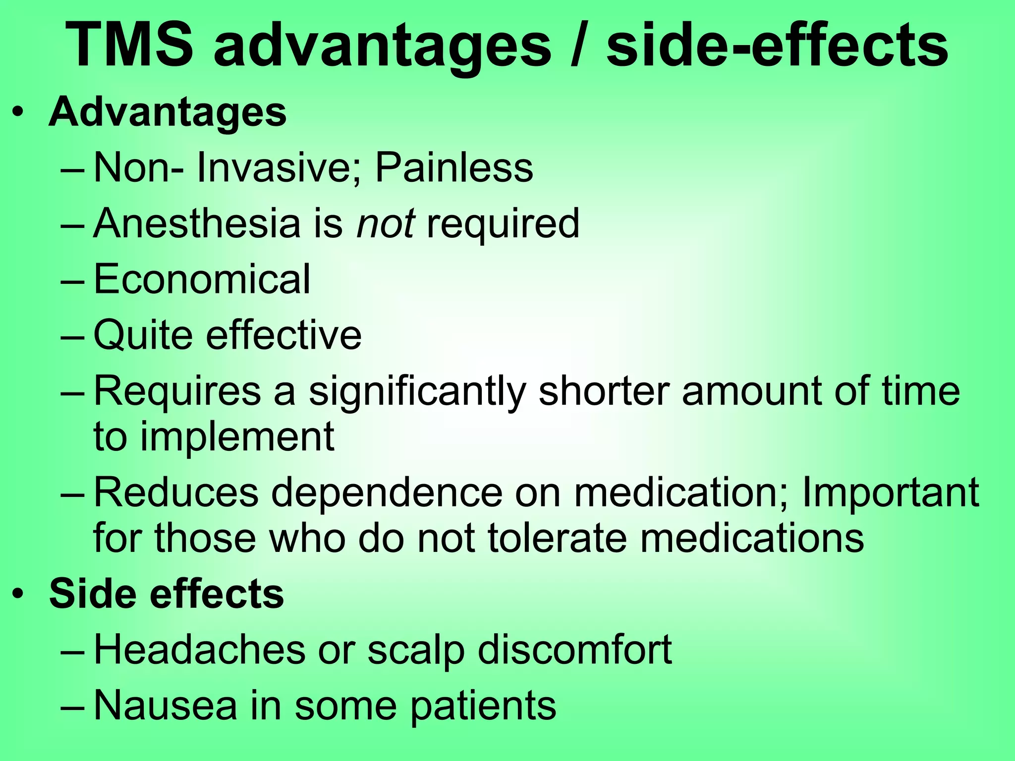 • Advantages
– Non- Invasive; Painless
– Anesthesia is not required
– Economical
– Quite effective
– Requires a significantly shorter amount of time
to implement
– Reduces dependence on medication; Important
for those who do not tolerate medications
• Side effects
– Headaches or scalp discomfort
– Nausea in some patients
TMS advantages / side-effects
 