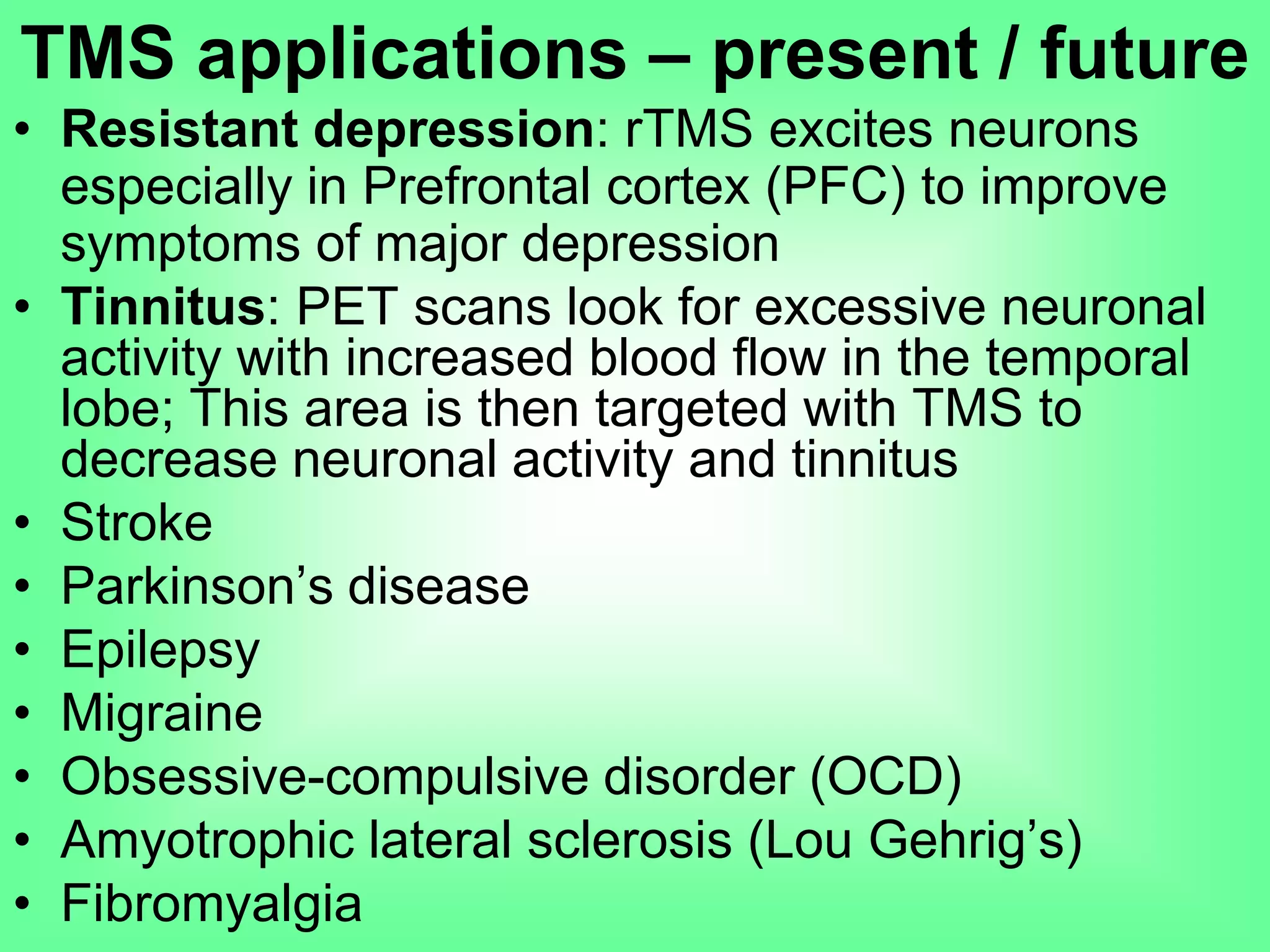 • Resistant depression: rTMS excites neurons
especially in Prefrontal cortex (PFC) to improve
symptoms of major depression
• Tinnitus: PET scans look for excessive neuronal
activity with increased blood flow in the temporal
lobe; This area is then targeted with TMS to
decrease neuronal activity and tinnitus
• Stroke
• Parkinson’s disease
• Epilepsy
• Migraine
• Obsessive-compulsive disorder (OCD)
• Amyotrophic lateral sclerosis (Lou Gehrig’s)
• Fibromyalgia
TMS applications – present / future
 
