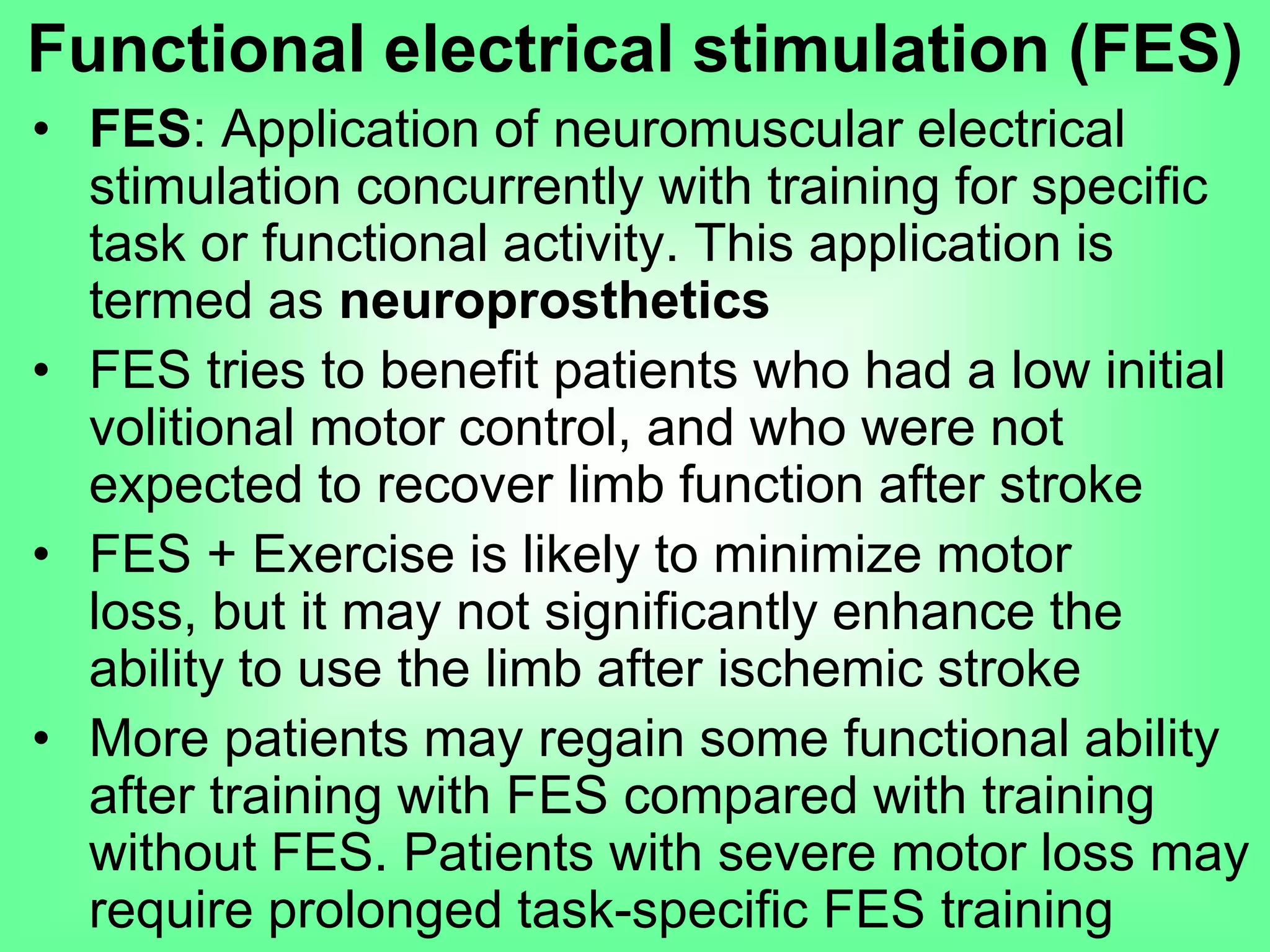 • FES: Application of neuromuscular electrical
stimulation concurrently with training for specific
task or functional activity. This application is
termed as neuroprosthetics
• FES tries to benefit patients who had a low initial
volitional motor control, and who were not
expected to recover limb function after stroke
• FES + Exercise is likely to minimize motor loss,
but it may not significantly enhance the ability to
use the limb after ischemic stroke
• More patients may regain some functional ability
after training with FES compared with training
without FES. Patients with severe motor loss may
require prolonged task-specific FES training
Functional electrical stimulation (FES)
 