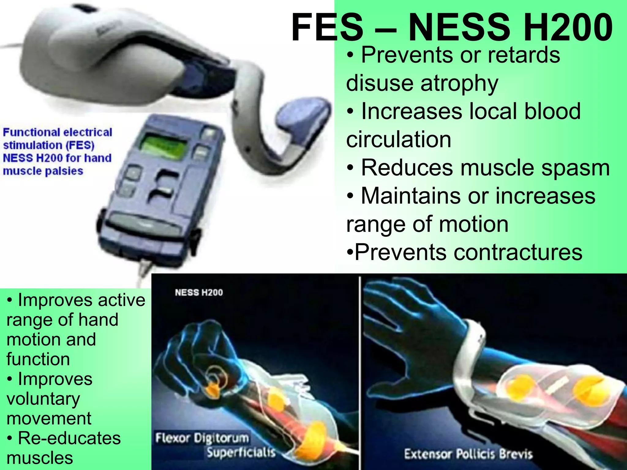 • Improves active
range of hand
motion and
function
• Improves
voluntary
movement
• Re-educates
muscles
• Prevents or retards
disuse atrophy
• Increases local blood
circulation
• Reduces muscle spasm
• Maintains or increases
range of motion
•Prevents contractures
FES – NESS H200
 