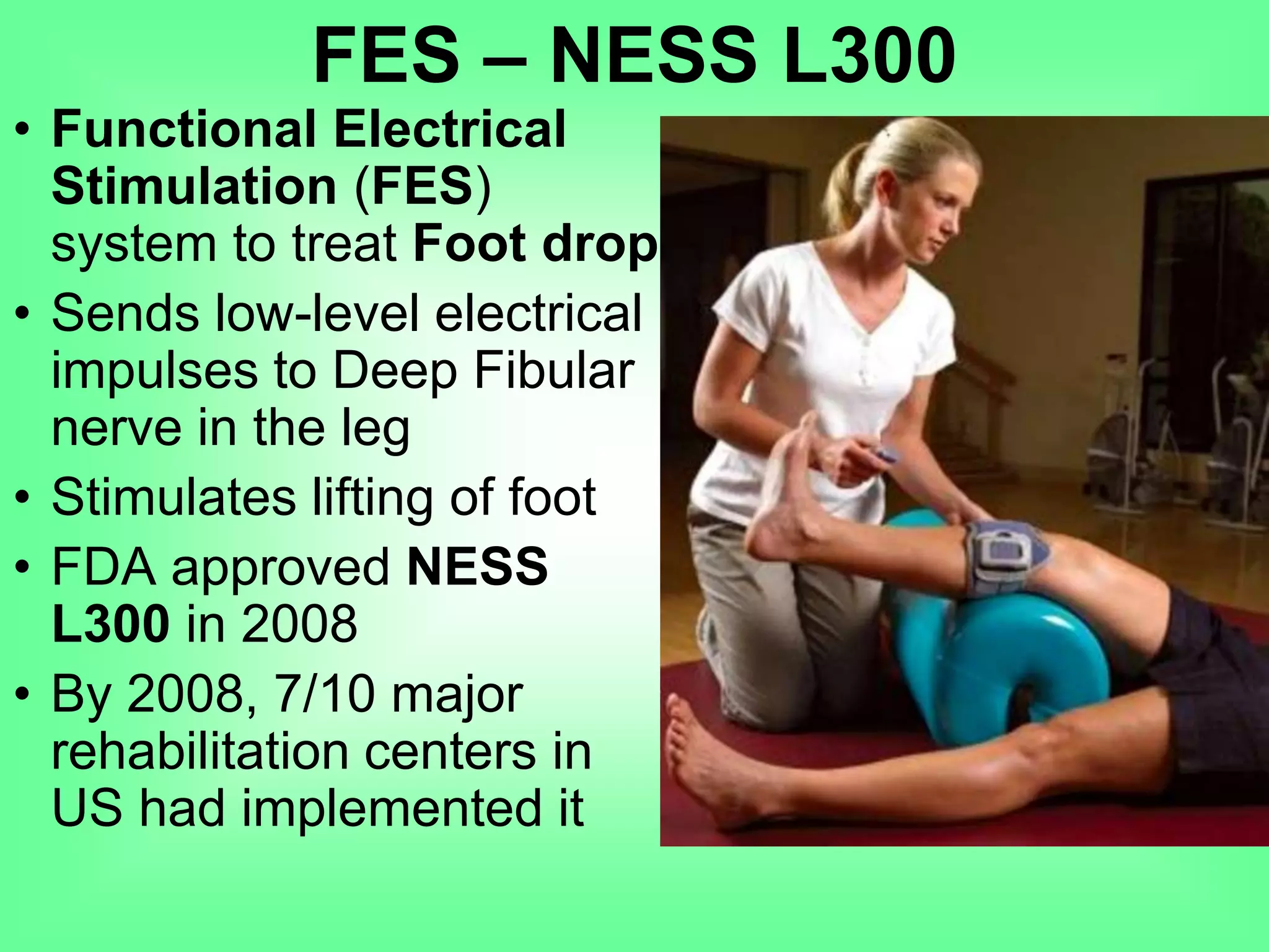 • Functional Electrical
Stimulation (FES)
system to treat Foot drop
• Sends low-level electrical
impulses to Deep Fibular
nerve in the leg
• Stimulates lifting of foot
• FDA approved NESS
L300 in 2008
• By 2008, 7/10 major
rehabilitation centers in
US had implemented it
FES – NESS L300
 