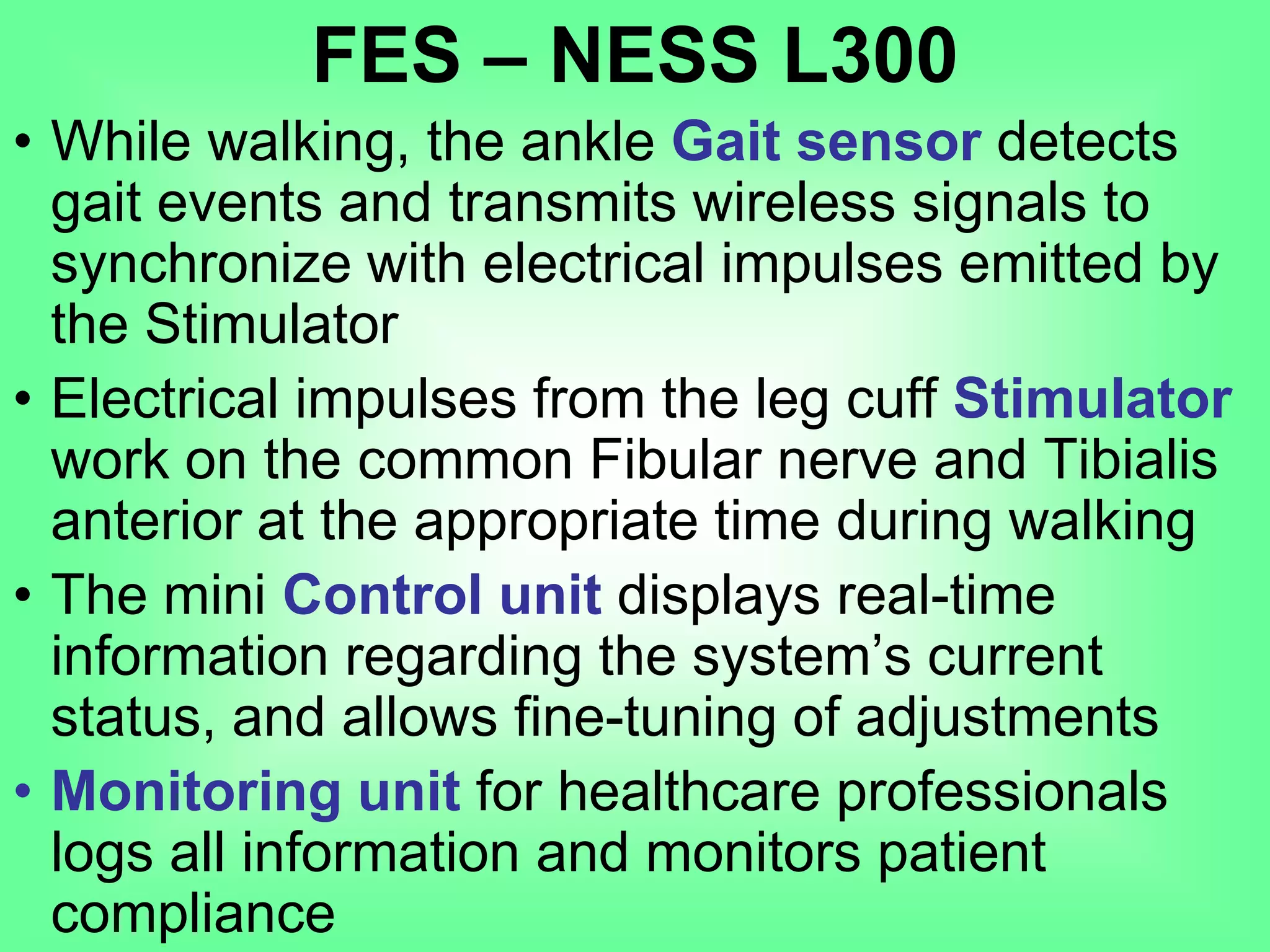 • While walking, the ankle Gait sensor detects
gait events and transmits wireless signals to
synchronize with electrical impulses emitted by
the Stimulator
• Electrical impulses from the leg cuff Stimulator
work on the common Fibular nerve and Tibialis
anterior at the appropriate time during walking
• The mini Control unit displays real-time
information regarding the system’s current
status, and allows fine-tuning of adjustments
• Monitoring unit for healthcare professionals
logs all information and monitors patient
compliance
FES – NESS L300
 