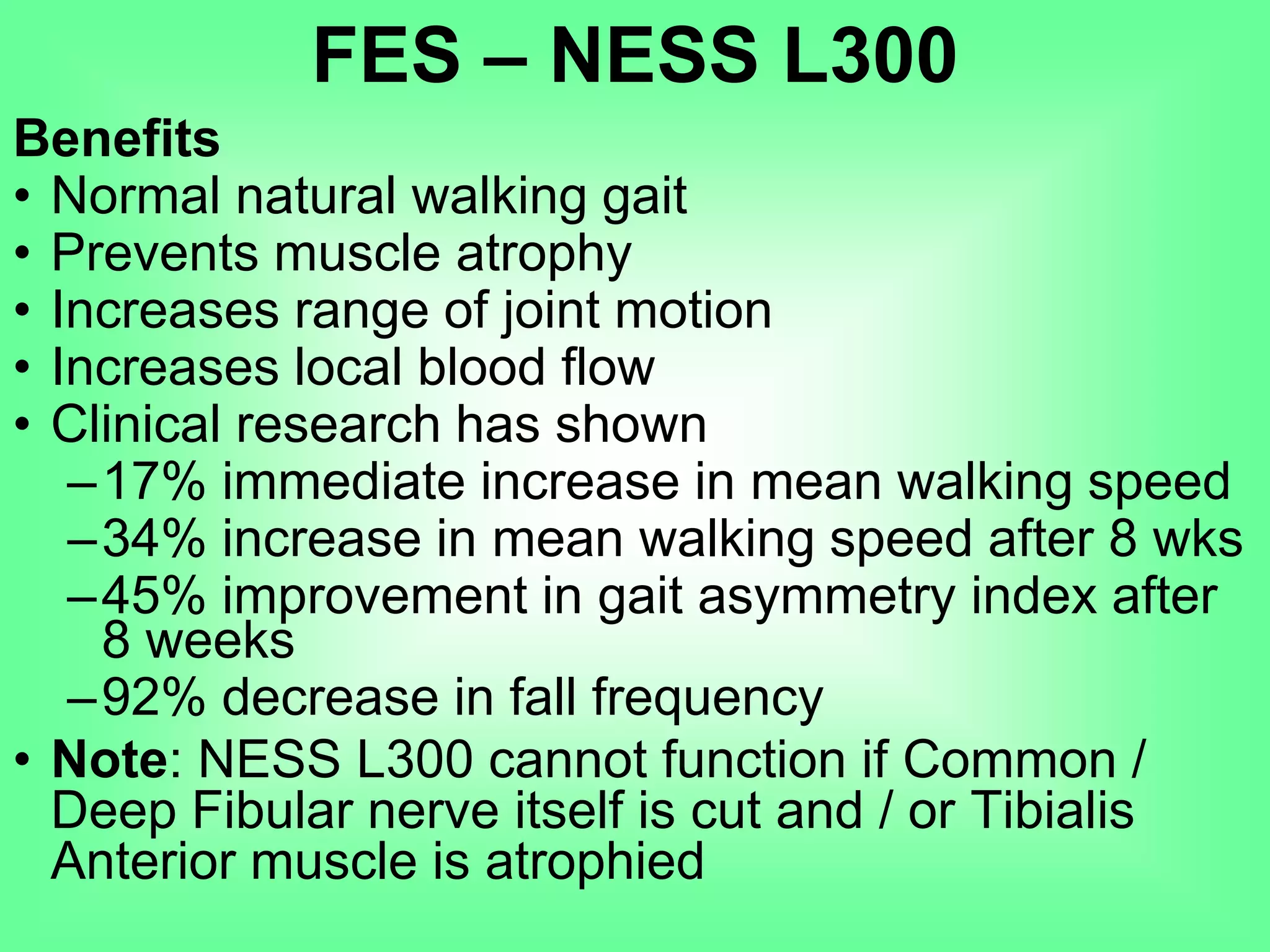 Benefits
• Normal natural walking gait
• Prevents muscle atrophy
• Increases range of joint motion
• Increases local blood flow
• Clinical research has shown
–17% immediate increase in mean walking speed
–34% increase in mean walking speed after 8 wks
–45% improvement in gait asymmetry index after
8 weeks
–92% decrease in fall frequency
• Note: NESS L300 cannot function if Common /
Deep Fibular nerve itself is cut and / or Tibialis
Anterior muscle is atrophied
FES – NESS L300
 