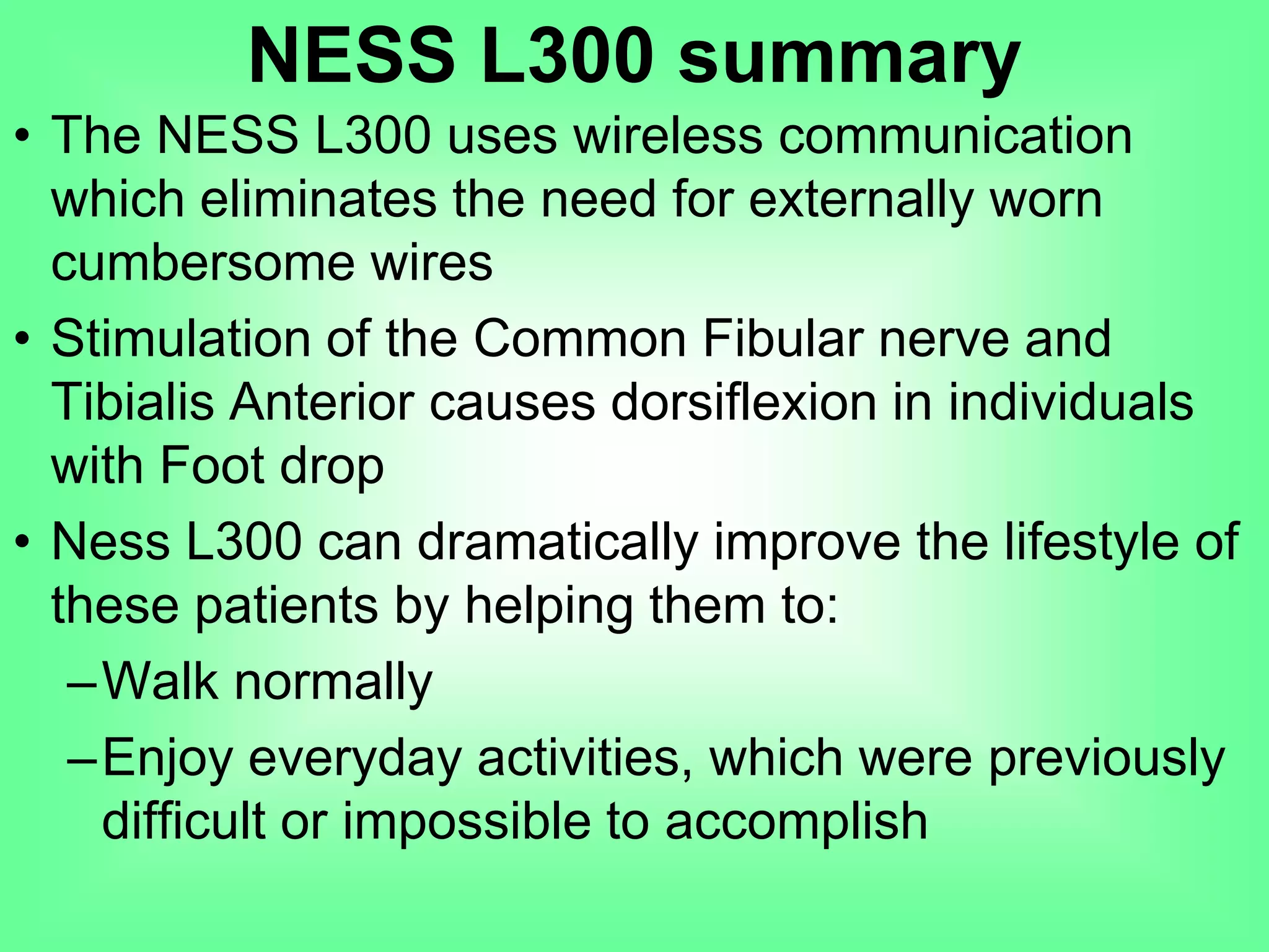 • The NESS L300 uses wireless communication
which eliminates the need for externally worn
cumbersome wires
• Stimulation of the Common Fibular nerve and
Tibialis Anterior causes dorsiflexion in individuals
with Foot drop
• Ness L300 can dramatically improve the lifestyle of
these patients by helping them to:
–Walk normally
–Enjoy everyday activities, which were previously
difficult or impossible to accomplish
NESS L300 summary
 