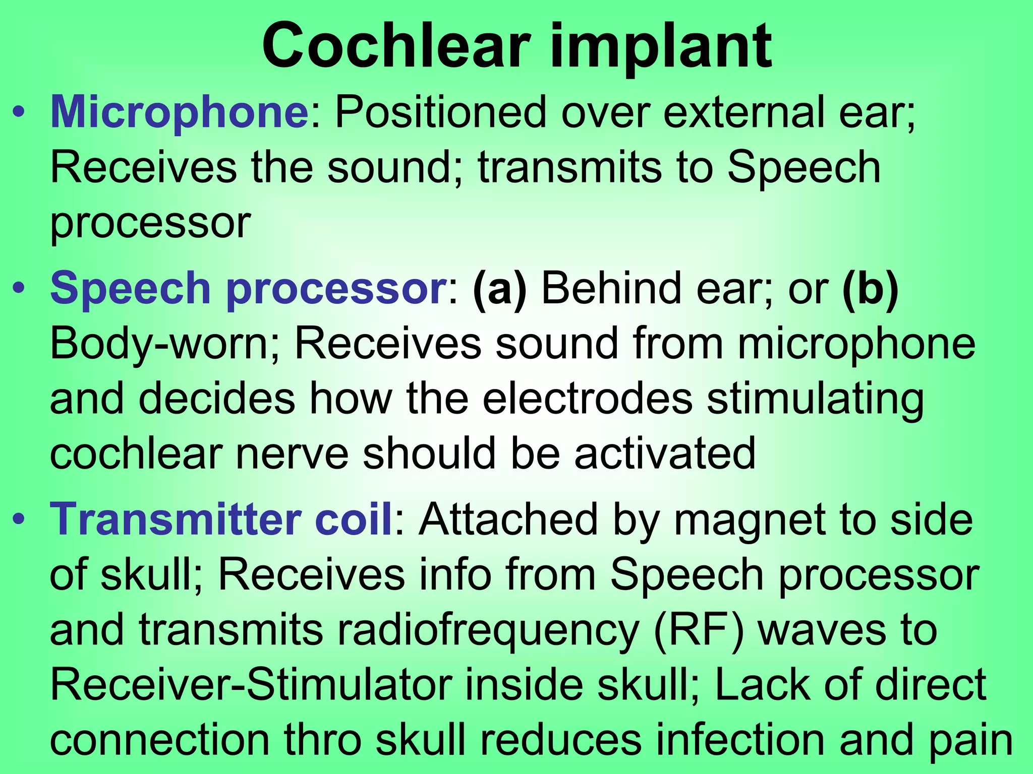 • Microphone: Positioned over external ear;
Receives the sound; transmits to Speech
processor
• Speech processor: (a) Behind ear; or (b)
Body-worn; Receives sound from microphone
and decides how the electrodes stimulating
cochlear nerve should be activated
• Transmitter coil: Attached by magnet to side
of skull; Receives info from Speech processor
and transmits radiofrequency (RF) waves to
Receiver-Stimulator inside skull; Lack of direct
connection thro skull reduces infection and pain
Cochlear implant
 