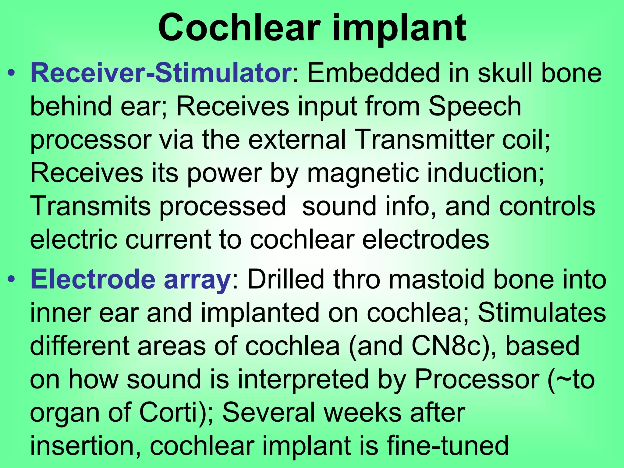 • Receiver-Stimulator: Embedded in skull bone
behind ear; Receives input from Speech
processor via the external Transmitter coil;
Receives its power by magnetic induction;
Transmits processed sound info, and controls
electric current to cochlear electrodes
• Electrode array: Drilled thro mastoid bone into
inner ear and implanted on cochlea; Stimulates
different areas of cochlea (and CN8c), based
on how sound is interpreted by Processor (~to
organ of Corti); Several weeks after insertion,
cochlear implant is fine-tuned
Cochlear implant
 