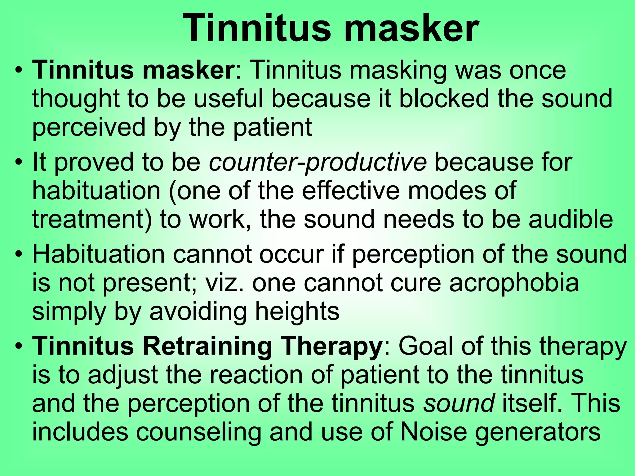 • Tinnitus masker: Tinnitus masking was once
thought to be useful because it blocked the sound
perceived by the patient
• It proved to be counter-productive because for
habituation (one of the effective modes of
treatment) to work, the sound needs to be audible
• Habituation cannot occur if perception of the sound
is not present; viz. one cannot cure acrophobia
simply by avoiding heights
• Tinnitus Retraining Therapy: Goal of this therapy
is to adjust the reaction of patient to the tinnitus
and the perception of the tinnitus sound itself. This
includes counseling and use of Noise generators
Tinnitus masker
 