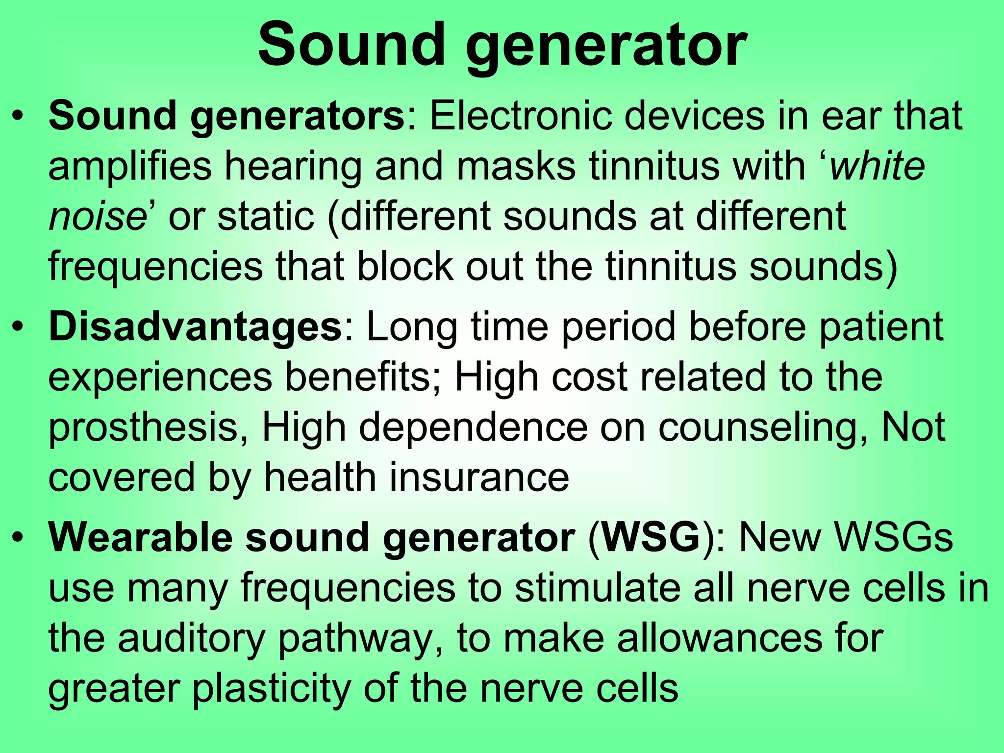 • Sound generators: Electronic devices in ear that
amplifies hearing and masks tinnitus with ‘white
noise’ or static (different sounds at different
frequencies that block out the tinnitus sounds)
• Disadvantages: Long time period before patient
experiences benefits; High cost related to the
prosthesis, High dependence on counseling, Not
covered by health insurance
• Wearable sound generator (WSG): New WSGs
use many frequencies to stimulate all nerve cells in
the auditory pathway, to make allowances for
greater plasticity of the nerve cells
Sound generator
 