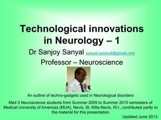 Technological innovations
in Neurology – 1
Dr Sanjoy Sanyal sanyal.sanjoy8@gmail.com
Professor – Neuroscience
An outline of techno-gadgets used in Neurological disorders
Med 3 Neuroscience students from Summer 2009 to Summer 2010 semesters of
Medical University of Americas (MUA), Nevis, St. Kitts-Nevis, W.I., contributed partly to
the material for this presentation
Updated June 2013
 