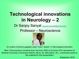 Technological innovations
in Neurology – 2
Dr Sanjoy Sanyal sanyal.sanjoy8@gmail.com
Professor – Neuroscience
An outline of techno-gadgets used / tried / tested / in Neurological disorders
Med 3 Neuroscience students from Summer 2009 to Summer 2010 semesters of
Medical University of Americas (MUA), Nevis, St. Kitts-Nevis, W.I., contributed partly to
the material for this presentation
September 2010
 