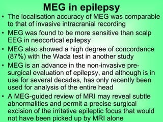 • The localisation accuracy of MEG was comparable
to that of invasive intracranial recording
• MEG was found to be more sensitive than scalp
EEG in neocortical epilepsy
• MEG also showed a high degree of concordance
(87%) with the Wada test in another study
• MEG is an advance in the non-invasive pre-
surgical evaluation of epilepsy, and although is in
use for several decades, has only recently been
used for analysis of the entire head
• A MEG-guided review of MRI may reveal subtle
abnormalities and permit a precise surgical
excision of the irritative epileptic focus that would
not have been picked up by MRI alone
MEG in epilepsy
 