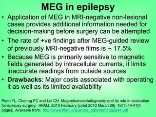 • Application of MEG in MRI-negative non-lesional
cases provides additional information needed for
decision-making before surgery can be attempted
• The rate of +ve findings after MEG-guided review
of previously MRI-negative films is ~ 17.5%
• Because MEG is primarily sensitive to magnetic
fields generated by intracellular currents, it limits
inaccurate readings from outside sources
• Drawbacks: Major costs associated with operating
it as well as its limited availability
Poon TL, Cheung FC and Lui CH. Magnetoencephalography and its role in evaluation
for epilepsy surgery. HKMJ. 2010 February [cited 2010 March 29]; 16(1):44-47[4
pages]. Available from: http://www.hkmj.org/article_pdfs/hkm1002p44.pdf
MEG in epilepsy
 