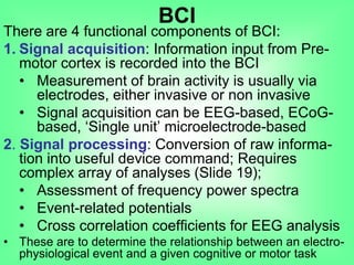 There are 4 functional components of BCI:
1. Signal acquisition: Information input from Pre-
motor cortex is recorded into the BCI
• Measurement of brain activity is usually via
electrodes, either invasive or non invasive
• Signal acquisition can be EEG-based, ECoG-
based, „Single unit‟ microelectrode-based
2. Signal processing: Conversion of raw informa-
tion into useful device command; Requires
complex array of analyses (Slide 19);
• Assessment of frequency power spectra
• Event-related potentials
• Cross correlation coefficients for EEG analysis
• These are to determine the relationship between an electro-
physiological event and a given cognitive or motor task
BCI
 