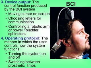 3. Device output: The
control function produced
by the BCI system
• Moving cursor on screen
• Choosing letters for
communication
• Controlling a robotic arm
or bowel / bladder
sphincters
4. Operating protocol: The
manner in which the user
controls how the system
functions
• Turning the system on
and off
• Switching between
prosthetic limbs
BCI
 