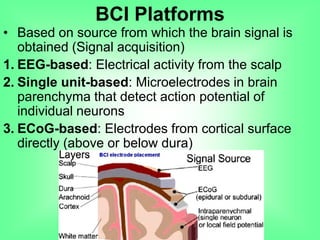 • Based on source from which the brain signal is
obtained (Signal acquisition)
1. EEG-based: Electrical activity from the scalp
2. Single unit-based: Microelectrodes in brain
parenchyma that detect action potential of
individual neurons
3. ECoG-based: Electrodes from cortical surface
directly (above or below dura)
BCI Platforms
 