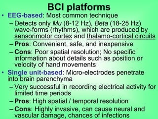 • EEG-based: Most common technique
– Detects only Mu (8-12 Hz), Beta (18-25 Hz)
wave-forms (rhythms), which are produced by
sensorimotor cortex and thalamo-cortical circuits
– Pros: Convenient, safe, and inexpensive
– Cons: Poor spatial resolution; No specific
information about details such as position or
velocity of hand movements
• Single unit-based: Micro-electrodes penetrate
into brain parenchyma
– Very successful in recording electrical activity for
limited time periods
– Pros: High spatial / temporal resolution
– Cons: Highly invasive, can cause neural and
vascular damage, chances of infections
BCI platforms
 