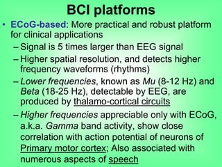 • ECoG-based: More practical and robust platform
for clinical applications
– Signal is 5 times larger than EEG signal
– Higher spatial resolution, and detects higher
frequency waveforms (rhythms)
– Lower frequencies, known as Mu (8-12 Hz) and
Beta (18-25 Hz), detectable by EEG, are
produced by thalamo-cortical circuits
– Higher frequencies appreciable only with ECoG,
a.k.a. Gamma band activity, show close
correlation with action potential of neurons of
Primary motor cortex; Also associated with
numerous aspects of speech
BCI platforms
 
