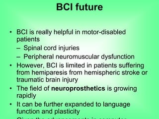 • BCI is really helpful in motor-disabled
patients
– Spinal cord injuries
– Peripheral neuromuscular dysfunction
• However, BCI is limited in patients suffering
from hemiparesis from hemispheric stroke or
traumatic brain injury
• The field of neuroprosthetics is growing
rapidly
• It can be further expanded to language
function and plasticity
BCI future
 