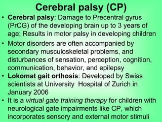 • Cerebral palsy: Damage to Precentral gyrus
(PrCG) of the developing brain up to 3 years of
age; Results in motor palsy in developing children
• Motor disorders are often accompanied by
secondary musculoskeletal problems, and
disturbances of sensation, perception, cognition,
communication, behavior, and epilepsy
• Lokomat gait orthosis: Developed by Swiss
scientists at University Hospital of Zurich in
January 2006
• It is a virtual gate training therapy for children with
neurological gate impairments like CP, which
incorporates sensory and external motor stimuli
Cerebral palsy (CP)
 