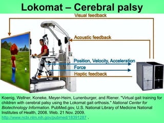 Lokomat – Cerebral palsy
Koenig, Wellner, Koneke, Meyer-Heim, Lunenburger, and Riener. "Virtual gait training for
children with cerebral palsy using the Lokomat gait orthosis." National Center for
Biotechnology Information. PubMed.gov, U.S. National Library of Medicine National
Institutes of Health, 2008. Web. 21 Nov. 2009.
http://www.ncbi.nlm.nih.gov/pubmed/18391287 .
 