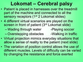 • Patient is placed in harnesses over the treadmill
part of the machine and connected to all the
sensory receptors (1st 2 Lokomat slides)
• 4 different virtual scenarios are played on the
screen in front of patient (3rd Lokomat slide)
– Wading through water -Playing soccer
– Overstepping obstacles -Walking in traffic
• Virtual projection mimics everyday situations that
allow a sense of reality to the patient (next slide)
• The variation of position control allows the use of
different muscles. Levels of difficulty can be varied
by changing the resistance and force exerted
Lokomat – Cerebral palsy
 
