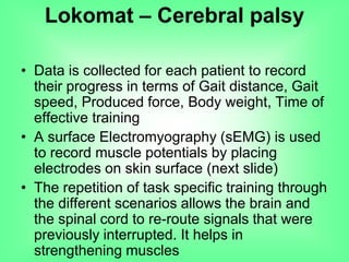 • Data is collected for each patient to record
their progress in terms of Gait distance, Gait
speed, Produced force, Body weight, Time of
effective training
• A surface Electromyography (sEMG) is used
to record muscle potentials by placing
electrodes on skin surface (next slide)
• The repetition of task specific training through
the different scenarios allows the brain and
the spinal cord to re-route signals that were
previously interrupted. It helps in
strengthening muscles
Lokomat – Cerebral palsy
 