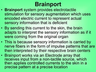 • Brainport system provides electrotactile
stimulation for sensory augmentation which uses
encoded electric current to represent actual
sensory information that is deficient
• By sending this current to the skin, the brain
adapts to interpret the sensory information as if it
were coming from the original organ
• This is because sensory information is carried by
nerve fibers in the form of impulse patterns that are
then interpreted by their respective brain centers
• Brainport works via an Electrode array that
receives input from a non-tactile source, which
then applies controlled currents to the skin in a
precise pattern at a precise location
Brainport
 