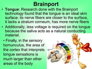 • Tongue: Research done with the Brainport
technology found that the tongue is an ideal skin
surface; its nerve fibers are closer to the surface,
it lacks a stratum corneum, has more nerve fibers
• Additionally, less voltage is required on the tongue
because the saliva acts as a natural conducting
material.
Brainport
• Finally, in the sensory
homunculus, the area of
the cortex that interprets
tongue sensations is
much larger than other
areas of the body
 