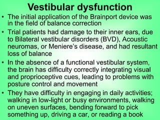 • The initial application of the Brainport device was
in the field of balance correction
• Trial patients had damage to their inner ears, due
to Bilateral vestibular disorders (BVD), Acoustic
neuromas, or Meniere‟s disease, and had resultant
loss of balance
• In the absence of a functional vestibular system,
the brain has difficulty correctly integrating visual
and proprioceptive cues, leading to problems with
posture control and movement
• They have difficulty in engaging in daily activities;
walking in low-light or busy environments, walking
on uneven surfaces, bending forward to pick
something up, driving a car, or reading a book
Vestibular dysfunction
 