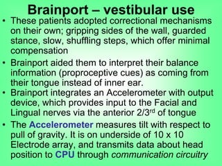 • These patients adopted correctional mechanisms
on their own; gripping sides of the wall, guarded
stance, slow, shuffling steps, which offer minimal
compensation
• Brainport aided them to interpret their balance
information (proproceptive cues) as coming from
their tongue instead of inner ear.
• Brainport integrates an Accelerometer with output
device, which provides input to the Facial and
Lingual nerves via the anterior 2/3rd of tongue
• The Accelerometer measures tilt with respect to
pull of gravity. It is on underside of 10 x 10
Electrode array, and transmits data about head
position to CPU through communication circuitry
Brainport – vestibular use
 