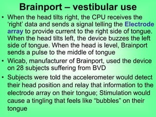 • When the head tilts right, the CPU receives the
„right‟ data and sends a signal telling the Electrode
array to provide current to the right side of tongue.
When the head tilts left, the device buzzes the left
side of tongue. When the head is level, Brainport
sends a pulse to the middle of tongue
• Wicab, manufacturer of Brainport, used the device
on 28 subjects suffering from BVD
• Subjects were told the accelerometer would detect
their head position and relay that information to the
electrode array on their tongue; Stimulation would
cause a tingling that feels like “bubbles” on their
tongue
Brainport – vestibular use
 
