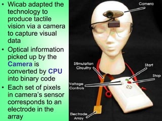 • Wicab adapted the
technology to
produce tactile
vision via a camera
to capture visual
data
• Optical information
picked up by the
Camera is
converted by CPU
into binary code
• Each set of pixels
in camera‟s sensor
corresponds to an
electrode in the
array
 