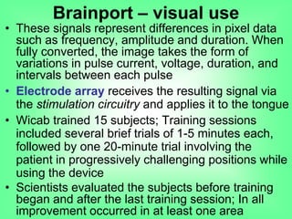 • These signals represent differences in pixel data
such as frequency, amplitude and duration. When
fully converted, the image takes the form of
variations in pulse current, voltage, duration, and
intervals between each pulse
• Electrode array receives the resulting signal via
the stimulation circuitry and applies it to the tongue
• Wicab trained 15 subjects; Training sessions
included several brief trials of 1-5 minutes each,
followed by one 20-minute trial involving the
patient in progressively challenging positions while
using the device
• Scientists evaluated the subjects before training
began and after the last training session; In all
improvement occurred in at least one area
Brainport – visual use
 