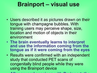 • Users described it as pictures drawn on their
tongue with champagne bubbles. With
training users may perceive shape, size,
location and motion of objects in their
environment
• The brain eventually learns to interpret
and use the information coming from the
tongue as if it were coming from the eyes
• Results were confirmed with an independent
study that conducted PET scans of
congenitally blind people while they were
using the Brainport device
Brainport – visual use
 