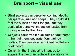 • Blind subjects can perceive looming, depth,
perspective, size and shape. They could still
feel the pulses on their tongue, but they
could also perceive images generated from
those pulses by their brain
• Subjects perceived the objects as "out there"
in front of them, separate from their own
bodies. They perceived and identified letters
of alphabet
• Currently, the Brainport is intended to
augment rather than replace the white cane
Brainport – visual use
 