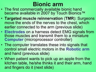 • The first commercially available bionic hand
became available in 2007 by Touch Bionics™
• Targeted muscle reinnervation (TMR): Surgeons
move the ends of the nerves to the chest, which
earlier connected to the arm (previous slide)
• Electrodes on a harness detect EMG signals from
those muscles and transmit them to a miniature
Computer (microprocessor controller)
• The computer translates these into signals that
control small electric motors in the Robotic arm
and hand (previous slide)
• When patient wants to pick up an apple from the
kitchen table, he/she thinks it and their arm, hand
and fingers do it (next slide)
Bionic arm
 