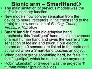 • The main limitation of previous models was the
deficit in sensory function
• New models now convey sensation from the
device to neural receptors in the chest (and to the
brain) to allow sensation of Feeling, Touch,
Pressure, Vibration
• SmartHand®: Smart bio-adaptive hand
prosthesis; this „intelligent‟ hand mimics movement
of a real human hand and gives the wearer a true
sensation of feeling and touch. Four electric
motors and 40 sensors are linked to the brain and
activated when a SmartHand touches an object
• When patient grabs something hard, he feels it in
the „fingertips‟, which he doesn't have anymore
• Robin Ekenstam of Sweden was the project's 1st
human wearer (previous slide)
Bionic arm – SmartHand®
 