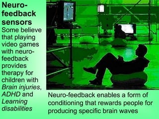 Neuro-
feedback
sensors
Some believe
that playing
video games
with neuro-
feedback
provides
therapy for
children with
Brain injuries,
ADHD and
Learning
disabilities
Neuro-feedback enables a form of
conditioning that rewards people for
producing specific brain waves
 