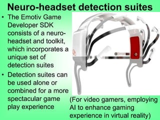 • The Emotiv Game
Developer SDK
consists of a neuro-
headset and toolkit,
which incorporates a
unique set of
detection suites
• Detection suites can
be used alone or
combined for a more
spectacular game
play experience
(For video gamers, employing
AI to enhance gaming
experience in virtual reality)
Neuro-headset detection suites
 