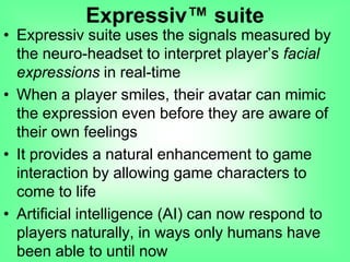 • Expressiv suite uses the signals measured by
the neuro-headset to interpret player‟s facial
expressions in real-time
• When a player smiles, their avatar can mimic
the expression even before they are aware of
their own feelings
• It provides a natural enhancement to game
interaction by allowing game characters to
come to life
• Artificial intelligence (AI) can now respond to
players naturally, in ways only humans have
been able to until now
Expressiv™ suite
 