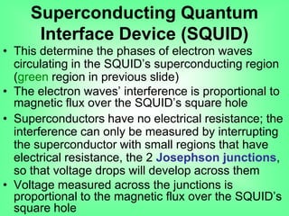 • This determine the phases of electron waves
circulating in the SQUID‟s superconducting region
(green region in previous slide)
• The electron waves‟ interference is proportional to
magnetic flux over the SQUID‟s square hole
• Superconductors have no electrical resistance; the
interference can only be measured by interrupting
the superconductor with small regions that have
electrical resistance, the 2 Josephson junctions,
so that voltage drops will develop across them
• Voltage measured across the junctions is
proportional to the magnetic flux over the SQUID‟s
square hole
Superconducting Quantum
Interface Device (SQUID)
 