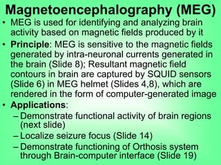 • MEG is used for identifying and analyzing brain
activity based on magnetic fields produced by it
• Principle: MEG is sensitive to the magnetic fields
generated by intra-neuronal currents generated in
the brain (Slide 8); Resultant magnetic field
contours in brain are captured by SQUID sensors
(Slide 6) in MEG helmet (Slides 4,8), which are
rendered in the form of computer-generated image
• Applications:
– Demonstrate functional activity of brain regions
(next slide)
– Localize seizure focus (Slide 14)
– Demonstrate functioning of Orthosis system
through Brain-computer interface (Slide 19)
Magnetoencephalography (MEG)
 