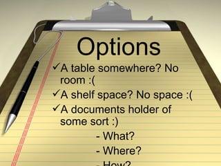 Options
A table somewhere? No
 room :(
A shelf space? No space :(
A documents holder of
 some sort :)
         - What?
         - Where?
 
