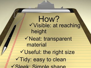 How?
     Visible: at reaching
      height
   Neat: transparent
    material
 Useful: the right size
Tidy: easy to clean
 