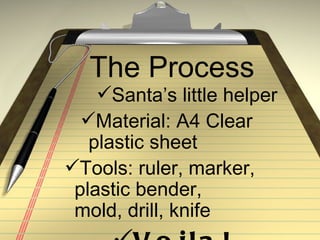 The Process
    Santa’s little helper
  Material: A4 Clear
   plastic sheet
Tools: ruler, marker,
 plastic bender,
 mold, drill, knife
 