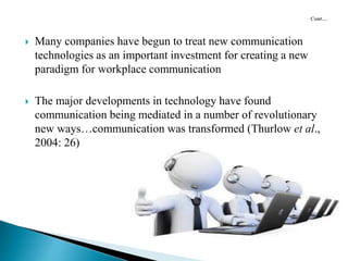  Many companies have begun to treat new communication
technologies as an important investment for creating a new
paradigm for workplace communication
 The major developments in technology have found
communication being mediated in a number of revolutionary
new ways…communication was transformed (Thurlow et al.,
2004: 26)
 