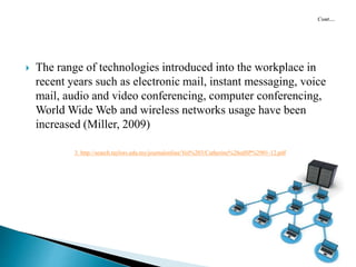  The range of technologies introduced into the workplace in
recent years such as electronic mail, instant messaging, voice
mail, audio and video conferencing, computer conferencing,
World Wide Web and wireless networks usage have been
increased (Miller, 2009)
3. http://search.taylors.edu.my/journalonline/Vol%203/Catherine%28edSP%2901-12.pdf
 